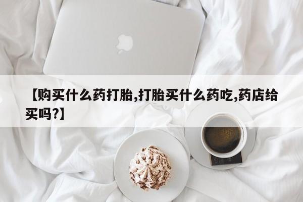 打胎药专门卖店米非司酮片哪个网站【购买什么药打胎,打胎买什么药吃,药店给买吗?】