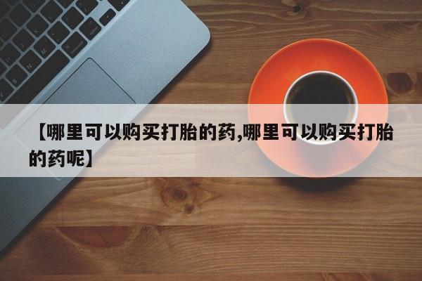 打胎药专门卖店米非司酮片哪个网站【哪里可以购买打胎的药,哪里可以购买打胎的药呢】