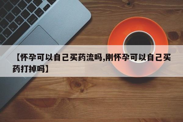 打胎药专门卖店米非司酮片哪个网站【怀孕可以自己买药流吗,刚怀孕可以自己买药打掉吗】